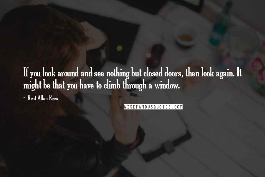 Kent Allan Rees Quotes: If you look around and see nothing but closed doors, then look again. It might be that you have to climb through a window.