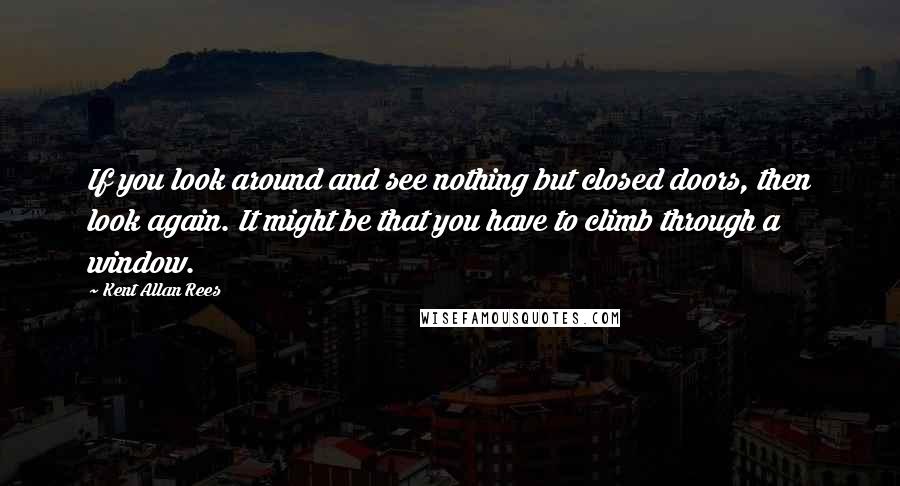 Kent Allan Rees Quotes: If you look around and see nothing but closed doors, then look again. It might be that you have to climb through a window.