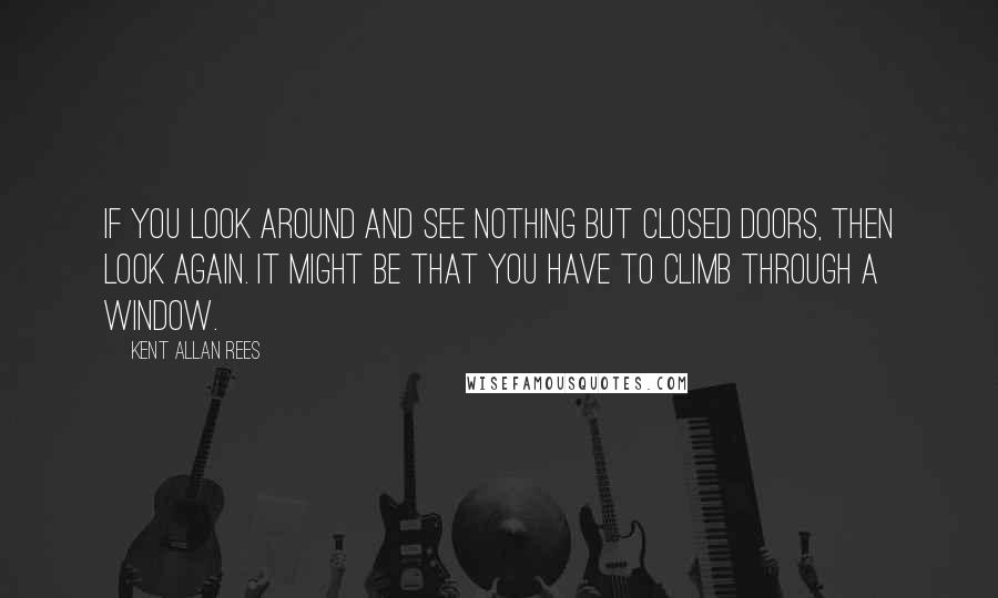 Kent Allan Rees Quotes: If you look around and see nothing but closed doors, then look again. It might be that you have to climb through a window.