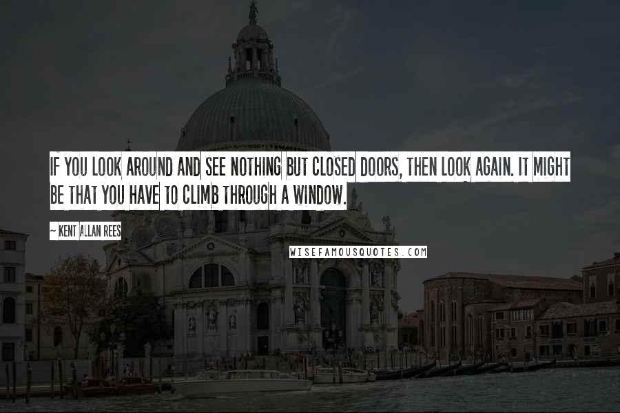 Kent Allan Rees Quotes: If you look around and see nothing but closed doors, then look again. It might be that you have to climb through a window.