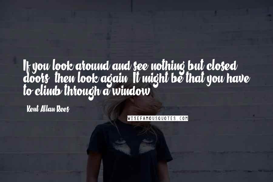 Kent Allan Rees Quotes: If you look around and see nothing but closed doors, then look again. It might be that you have to climb through a window.