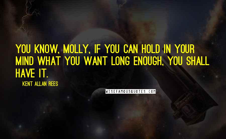 Kent Allan Rees Quotes: You know, Molly, if you can hold in your mind what you want long enough, you shall have it.