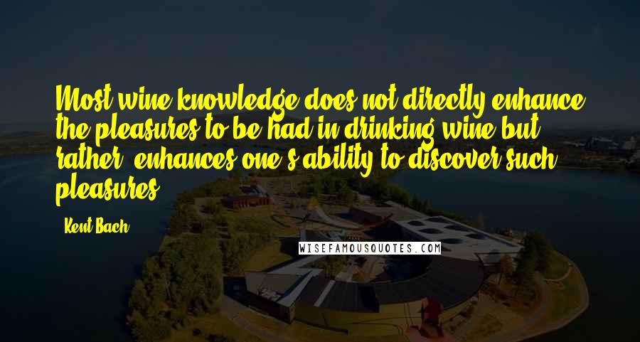 Kent Bach Quotes: Most wine knowledge does not directly enhance the pleasures to be had in drinking wine but, rather, enhances one's ability to discover such pleasures