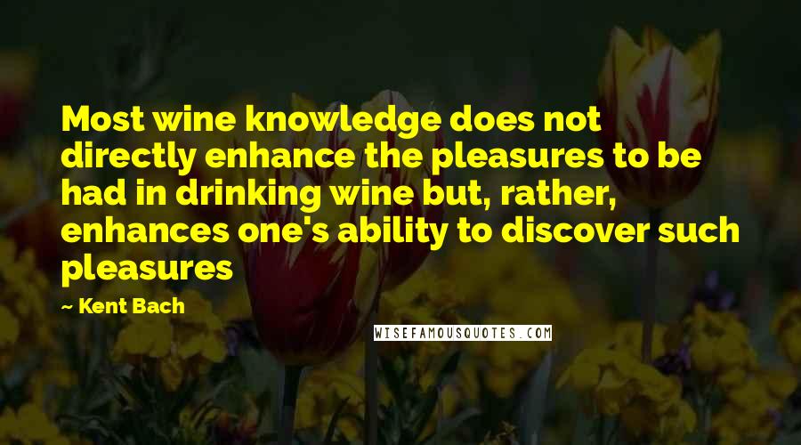 Kent Bach Quotes: Most wine knowledge does not directly enhance the pleasures to be had in drinking wine but, rather, enhances one's ability to discover such pleasures