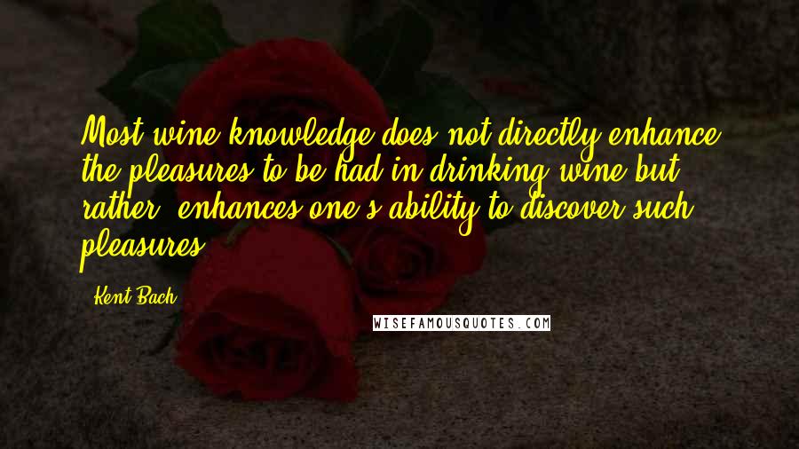 Kent Bach Quotes: Most wine knowledge does not directly enhance the pleasures to be had in drinking wine but, rather, enhances one's ability to discover such pleasures