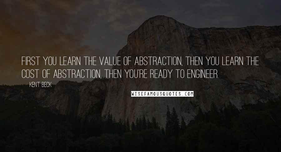 Kent Beck Quotes: First you learn the value of abstraction, then you learn the cost of abstraction, then you're ready to engineer.