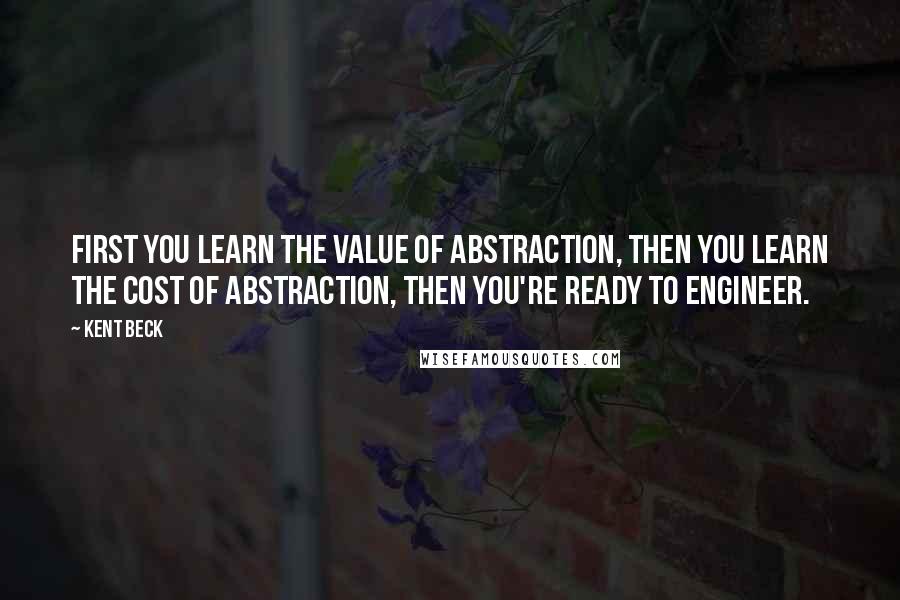 Kent Beck Quotes: First you learn the value of abstraction, then you learn the cost of abstraction, then you're ready to engineer.