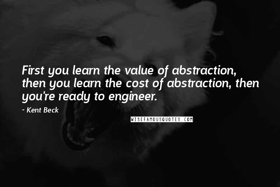 Kent Beck Quotes: First you learn the value of abstraction, then you learn the cost of abstraction, then you're ready to engineer.