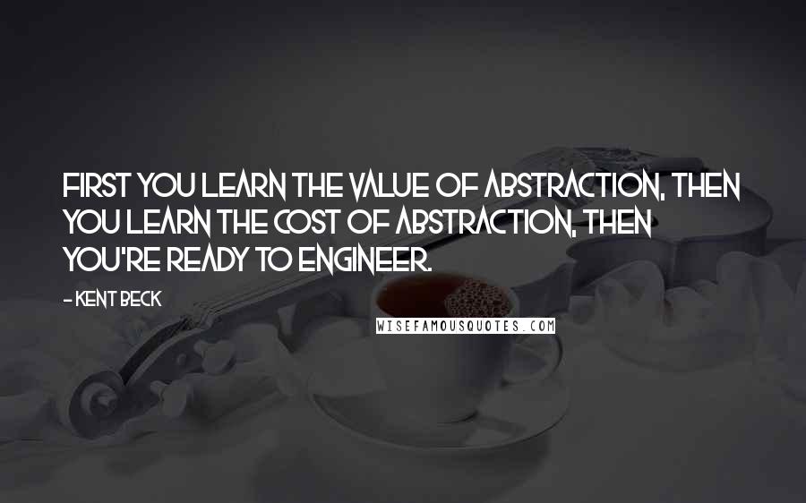 Kent Beck Quotes: First you learn the value of abstraction, then you learn the cost of abstraction, then you're ready to engineer.