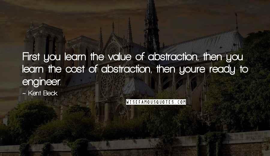 Kent Beck Quotes: First you learn the value of abstraction, then you learn the cost of abstraction, then you're ready to engineer.