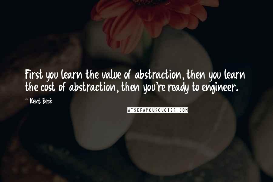 Kent Beck Quotes: First you learn the value of abstraction, then you learn the cost of abstraction, then you're ready to engineer.