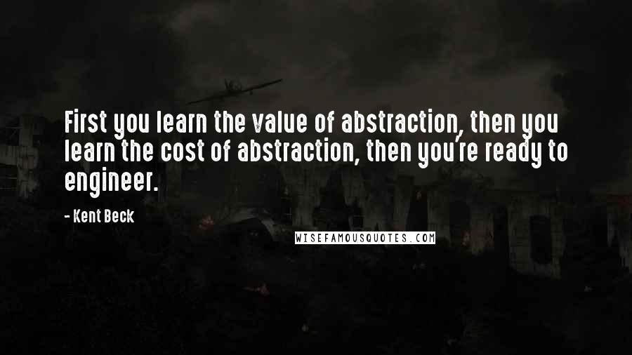 Kent Beck Quotes: First you learn the value of abstraction, then you learn the cost of abstraction, then you're ready to engineer.