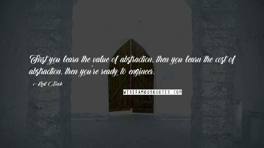 Kent Beck Quotes: First you learn the value of abstraction, then you learn the cost of abstraction, then you're ready to engineer.