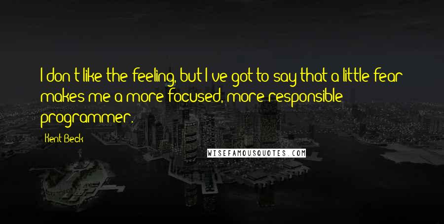 Kent Beck Quotes: I don't like the feeling, but I've got to say that a little fear makes me a more focused, more responsible programmer.