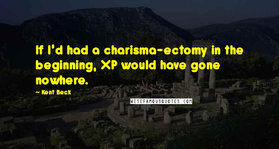Kent Beck Quotes: If I'd had a charisma-ectomy in the beginning, XP would have gone nowhere.