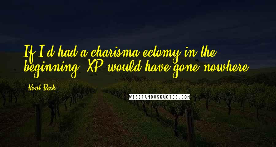 Kent Beck Quotes: If I'd had a charisma-ectomy in the beginning, XP would have gone nowhere.