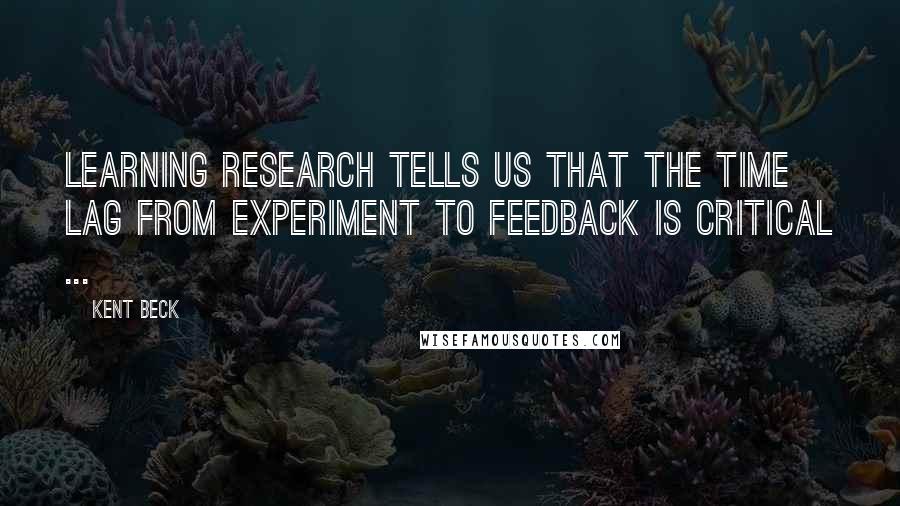 Kent Beck Quotes: Learning research tells us that the time lag from experiment to feedback is critical ...