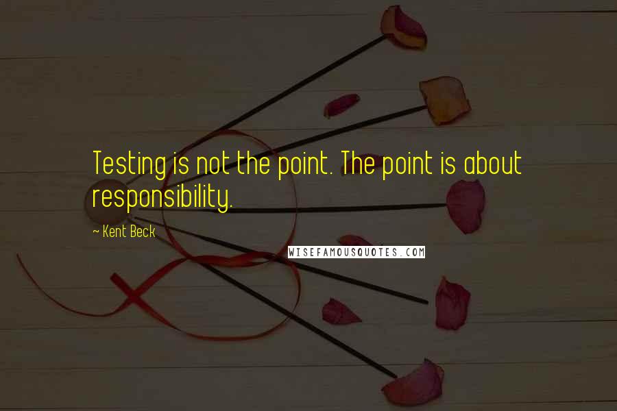 Kent Beck Quotes: Testing is not the point. The point is about responsibility.