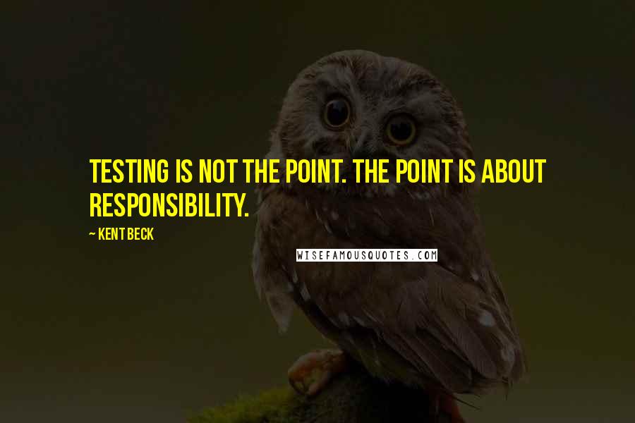 Kent Beck Quotes: Testing is not the point. The point is about responsibility.