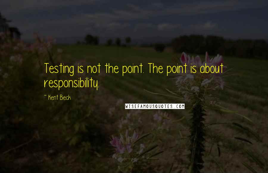 Kent Beck Quotes: Testing is not the point. The point is about responsibility.