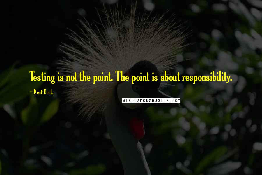 Kent Beck Quotes: Testing is not the point. The point is about responsibility.