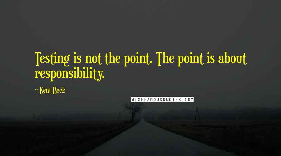 Kent Beck Quotes: Testing is not the point. The point is about responsibility.