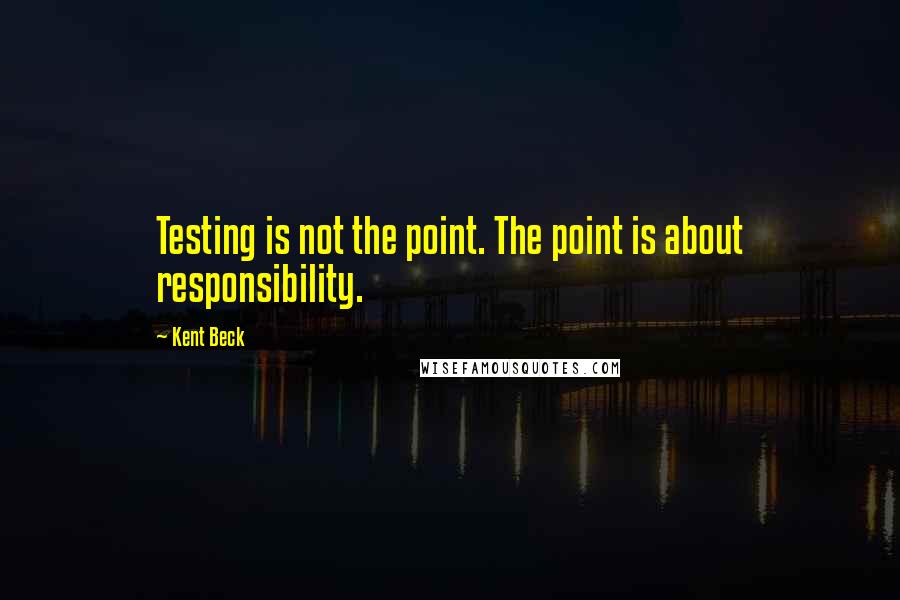 Kent Beck Quotes: Testing is not the point. The point is about responsibility.