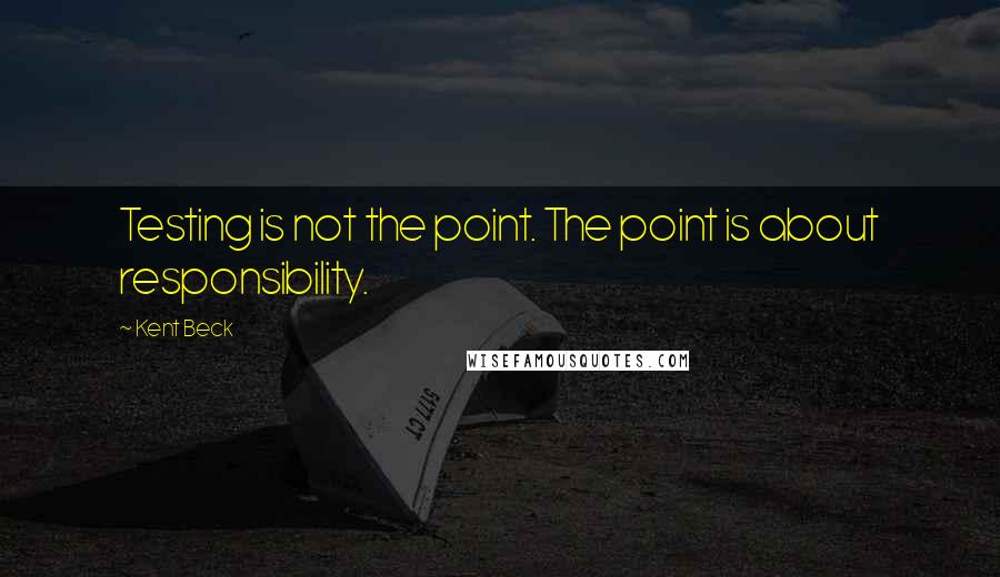 Kent Beck Quotes: Testing is not the point. The point is about responsibility.