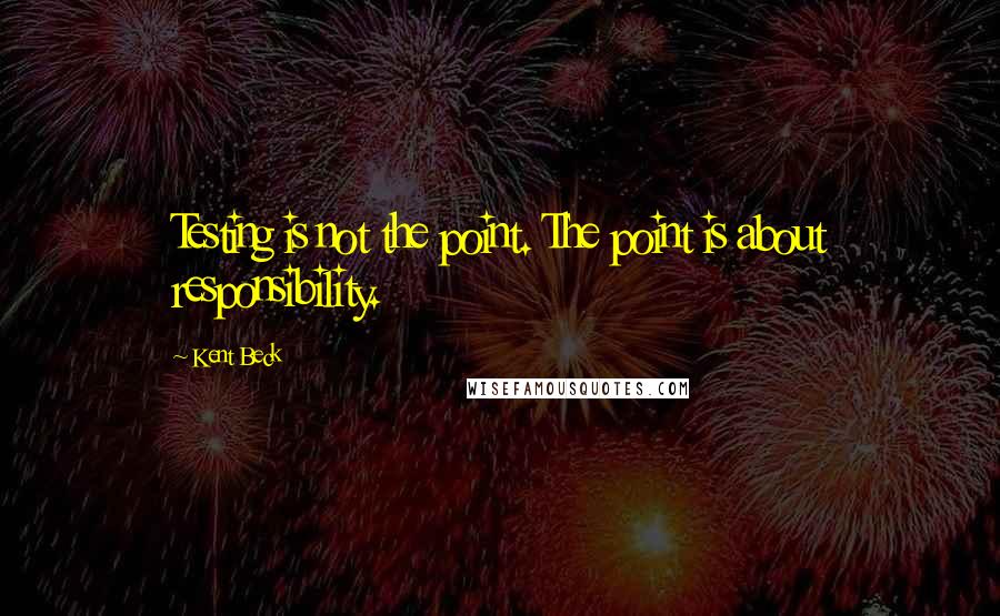 Kent Beck Quotes: Testing is not the point. The point is about responsibility.