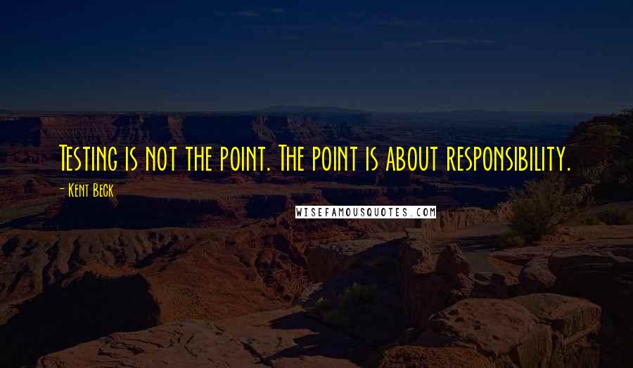 Kent Beck Quotes: Testing is not the point. The point is about responsibility.