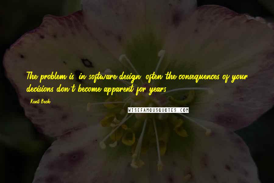Kent Beck Quotes: The problem is, in software design, often the consequences of your decisions don't become apparent for years.