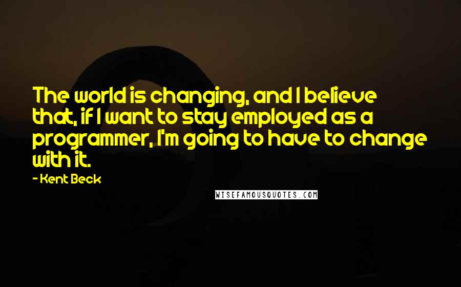 Kent Beck Quotes: The world is changing, and I believe that, if I want to stay employed as a programmer, I'm going to have to change with it.