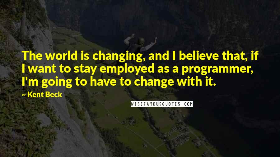 Kent Beck Quotes: The world is changing, and I believe that, if I want to stay employed as a programmer, I'm going to have to change with it.