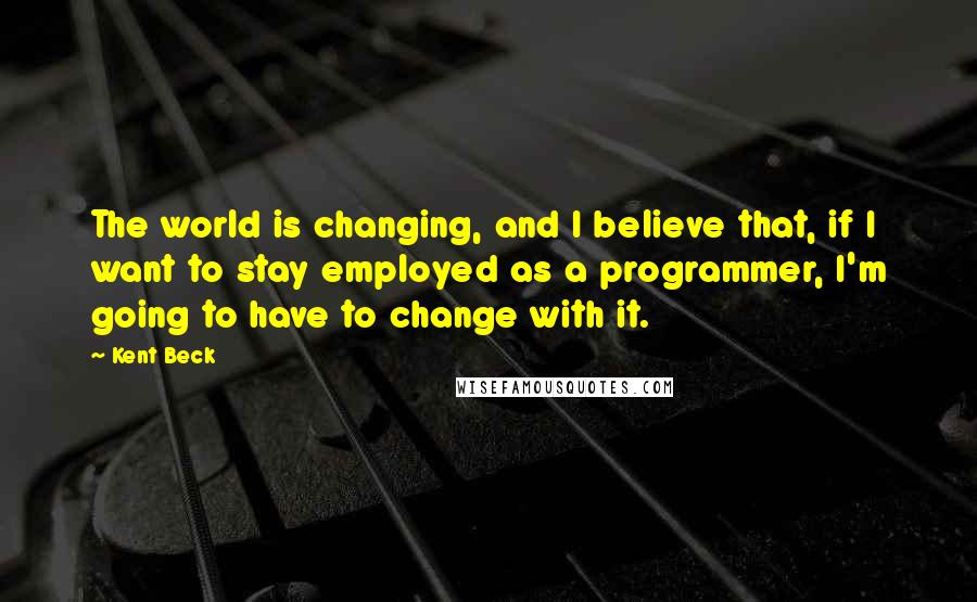 Kent Beck Quotes: The world is changing, and I believe that, if I want to stay employed as a programmer, I'm going to have to change with it.