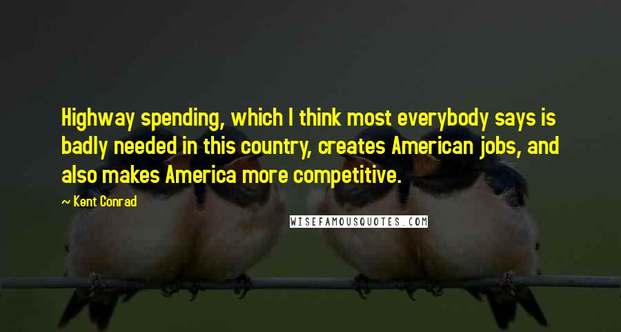 Kent Conrad Quotes: Highway spending, which I think most everybody says is badly needed in this country, creates American jobs, and also makes America more competitive.