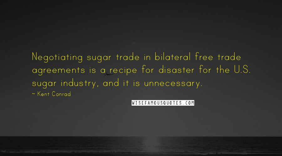 Kent Conrad Quotes: Negotiating sugar trade in bilateral free trade agreements is a recipe for disaster for the U.S. sugar industry, and it is unnecessary.