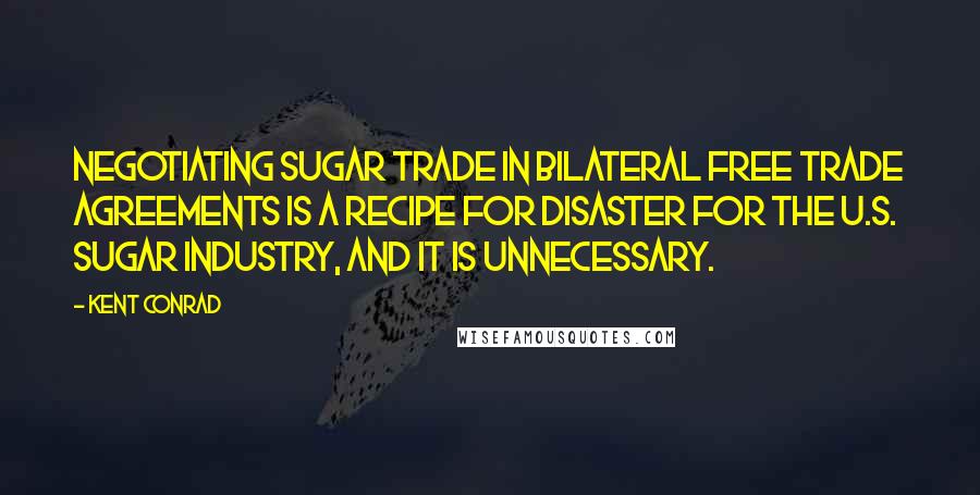 Kent Conrad Quotes: Negotiating sugar trade in bilateral free trade agreements is a recipe for disaster for the U.S. sugar industry, and it is unnecessary.