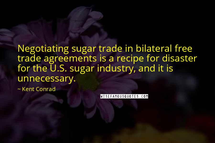 Kent Conrad Quotes: Negotiating sugar trade in bilateral free trade agreements is a recipe for disaster for the U.S. sugar industry, and it is unnecessary.