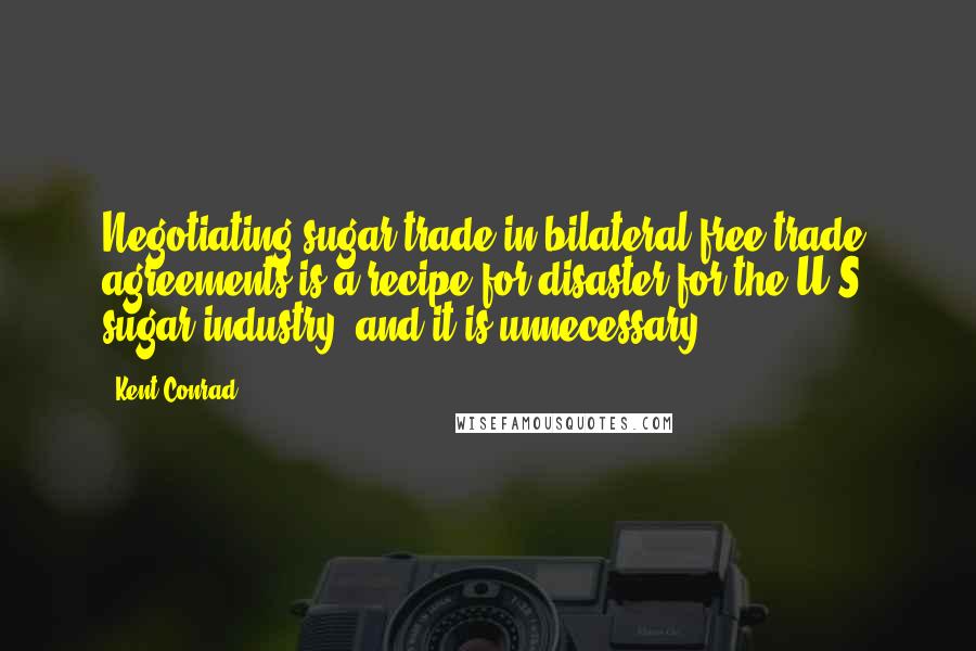 Kent Conrad Quotes: Negotiating sugar trade in bilateral free trade agreements is a recipe for disaster for the U.S. sugar industry, and it is unnecessary.