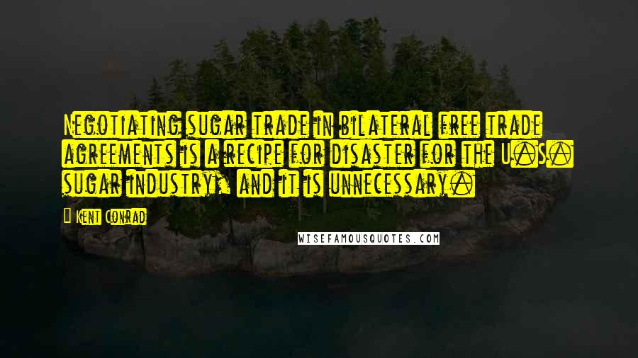 Kent Conrad Quotes: Negotiating sugar trade in bilateral free trade agreements is a recipe for disaster for the U.S. sugar industry, and it is unnecessary.