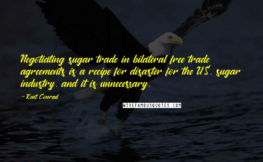 Kent Conrad Quotes: Negotiating sugar trade in bilateral free trade agreements is a recipe for disaster for the U.S. sugar industry, and it is unnecessary.