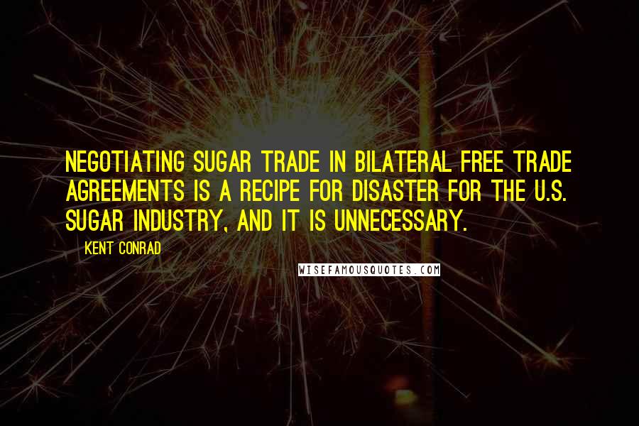 Kent Conrad Quotes: Negotiating sugar trade in bilateral free trade agreements is a recipe for disaster for the U.S. sugar industry, and it is unnecessary.