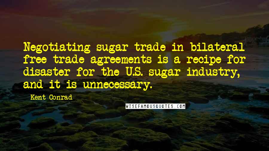 Kent Conrad Quotes: Negotiating sugar trade in bilateral free trade agreements is a recipe for disaster for the U.S. sugar industry, and it is unnecessary.