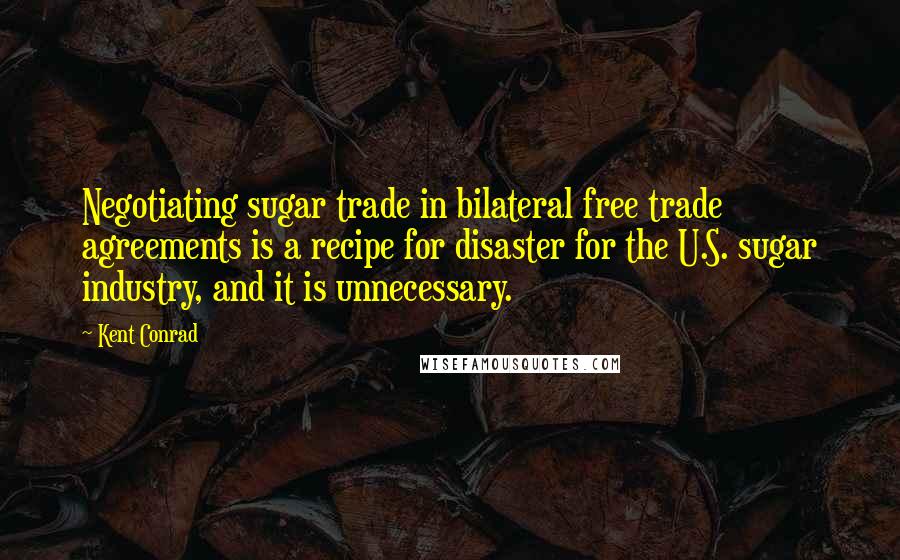 Kent Conrad Quotes: Negotiating sugar trade in bilateral free trade agreements is a recipe for disaster for the U.S. sugar industry, and it is unnecessary.