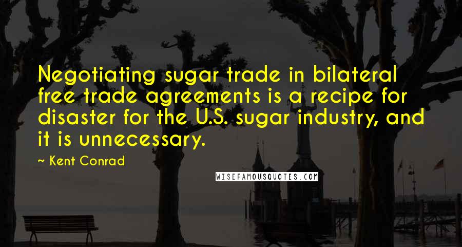 Kent Conrad Quotes: Negotiating sugar trade in bilateral free trade agreements is a recipe for disaster for the U.S. sugar industry, and it is unnecessary.