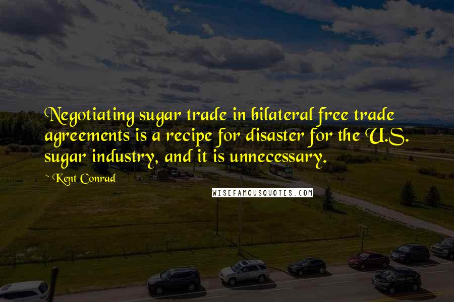 Kent Conrad Quotes: Negotiating sugar trade in bilateral free trade agreements is a recipe for disaster for the U.S. sugar industry, and it is unnecessary.
