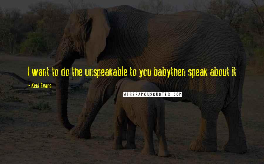 Kent Evans Quotes: I want to do the unspeakable to you babythen speak about it