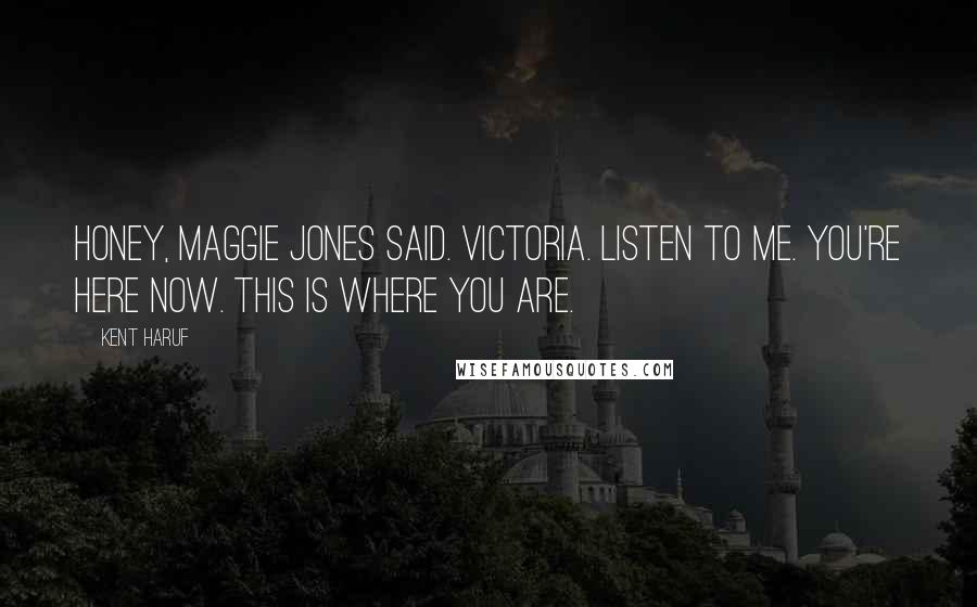 Kent Haruf Quotes: Honey, Maggie Jones said. Victoria. Listen to me. You're here now. This is where you are.