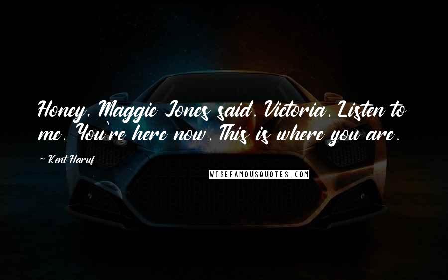 Kent Haruf Quotes: Honey, Maggie Jones said. Victoria. Listen to me. You're here now. This is where you are.