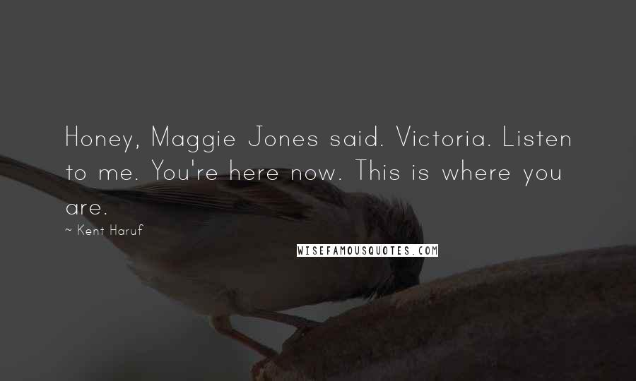 Kent Haruf Quotes: Honey, Maggie Jones said. Victoria. Listen to me. You're here now. This is where you are.